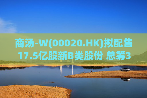 商汤-W(00020.HK)拟配售17.5亿股新B类股份 总筹31.5亿港元
