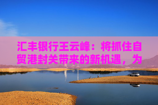 汇丰银行王云峰：将抓住自贸港封关带来的新机遇，为打造世界一流自贸港发挥金融桥梁作用