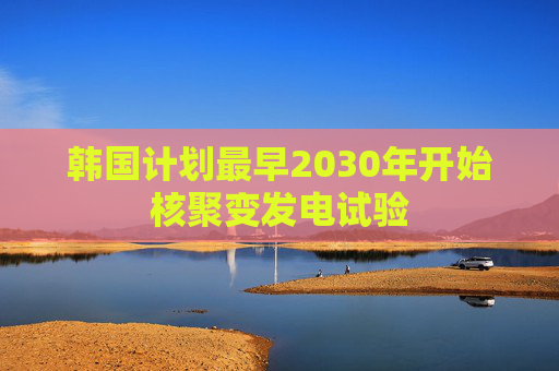 韩国计划最早2030年开始核聚变发电试验