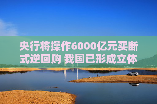 央行将操作6000亿元买断式逆回购 我国已形成立体化的流动性管理工具体系
