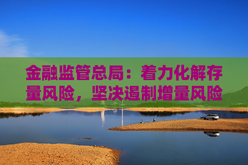 金融监管总局：着力化解存量风险，坚决遏制增量风险，严守不“爆雷”底线