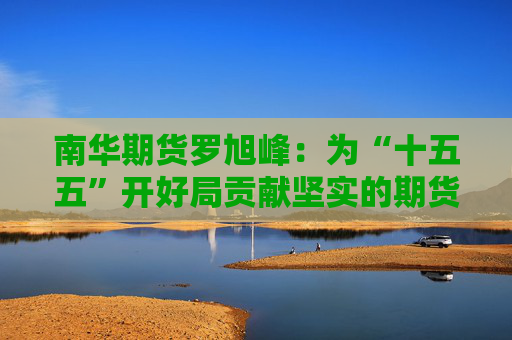 南华期货罗旭峰：为“十五五”开好局贡献坚实的期货力量