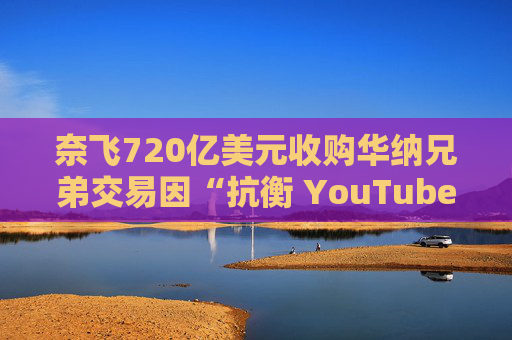 奈飞720亿美元收购华纳兄弟交易因“抗衡 YouTube”说辞遭质疑  第1张