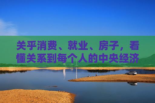 关乎消费、就业、房子，看懂关系到每个人的中央经济工作会议