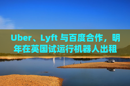 Uber、Lyft 与百度合作，明年在英国试运行机器人出租车