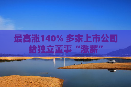 最高涨140% 多家上市公司给独立董事“涨薪”  第1张