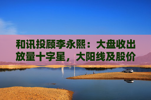 和讯投顾李永熙：大盘收出放量十字星，大阳线及股价提升是关键