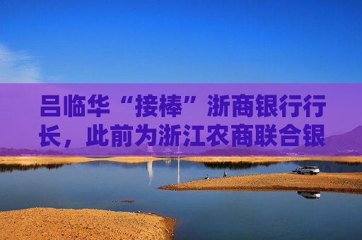 吕临华“接棒”浙商银行行长，此前为浙江农商联合银行副行长