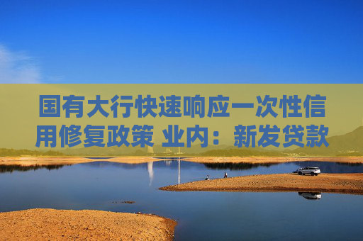 国有大行快速响应一次性信用修复政策 业内：新发贷款仍将坚持风控原则