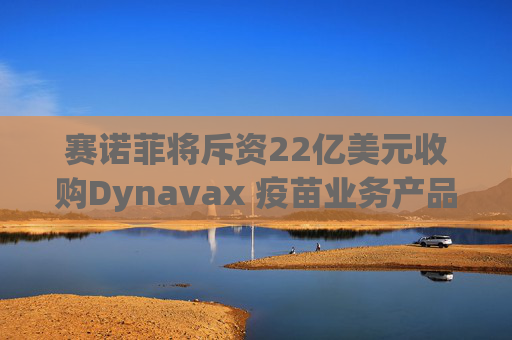 赛诺菲将斥资22亿美元收购Dynavax 疫苗业务产品线将新增带状疱疹疫苗