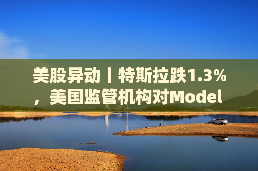 美股异动丨特斯拉跌1.3%，美国监管机构对Model 3展开缺陷调查