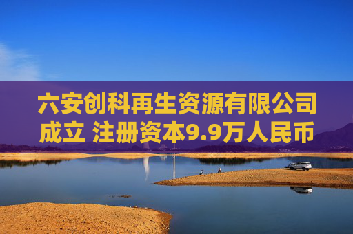 六安创科再生资源有限公司成立 注册资本9.9万人民币