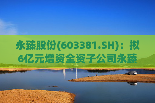 永臻股份(603381.SH)：拟6亿元增资全资子公司永臻芜湖