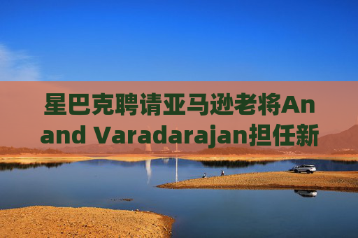星巴克聘请亚马逊老将Anand Varadarajan担任新任首席技术官