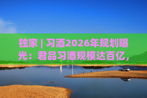 独家 | 习酒2026年规划曝光：君品习酒规模达百亿，全国布局金钻系列