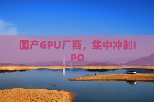 国产GPU厂商，集中冲刺IPO