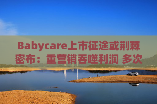 Babycare上市征途或荆棘密布：重营销吞噬利润 多次因质量问题被处罚、品控动摇品牌根基