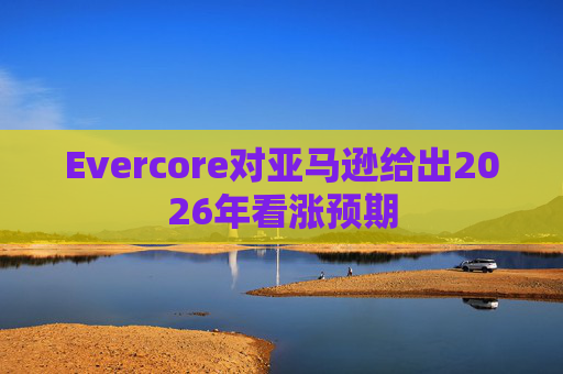 Evercore对亚马逊给出2026年看涨预期