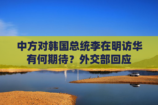 中方对韩国总统李在明访华有何期待？外交部回应