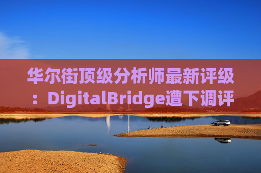 华尔街顶级分析师最新评级：DigitalBridge遭下调评级