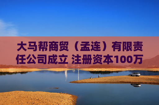 大马帮商贸（孟连）有限责任公司成立 注册资本100万人民币
