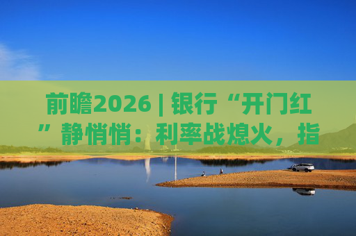 前瞻2026 | 银行“开门红”静悄悄：利率战熄火，指标考核硝烟四起