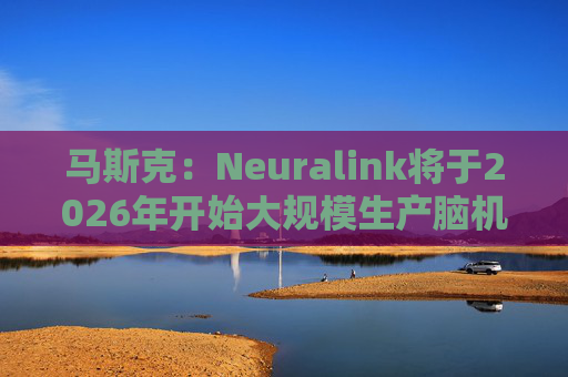 马斯克：Neuralink将于2026年开始大规模生产脑机接口设备