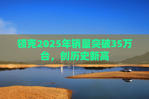 领克2025年销量突破35万台，创历史新高