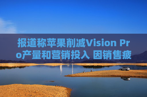 报道称苹果削减Vision Pro产量和营销投入 因销售疲软