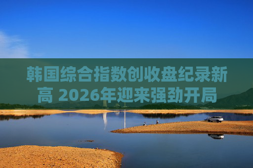 韩国综合指数创收盘纪录新高 2026年迎来强劲开局