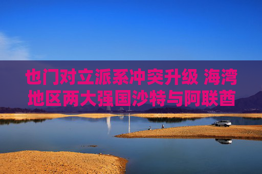 也门对立派系冲突升级 海湾地区两大强国沙特与阿联酋的裂痕加深