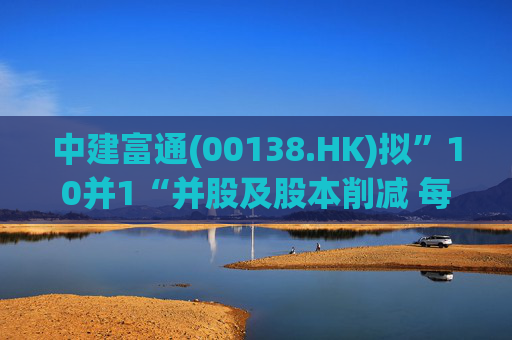 中建富通(00138.HK)拟”10并1“并股及股本削减 每手买卖单位提至5000股