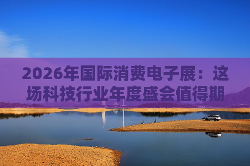 2026年国际消费电子展：这场科技行业年度盛会值得期待哪些亮点