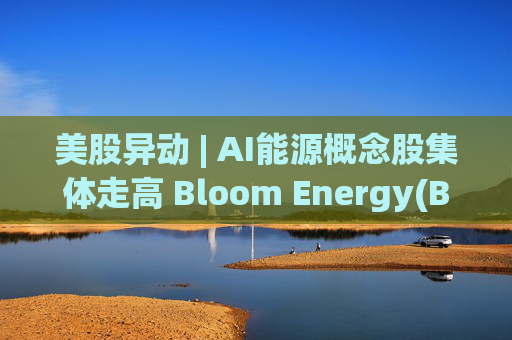 美股异动 | AI能源概念股集体走高 Bloom Energy(BE.US)涨超8%