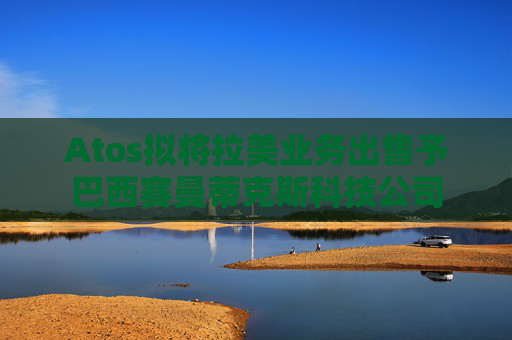 Atos拟将拉美业务出售予巴西赛曼蒂克斯科技公司