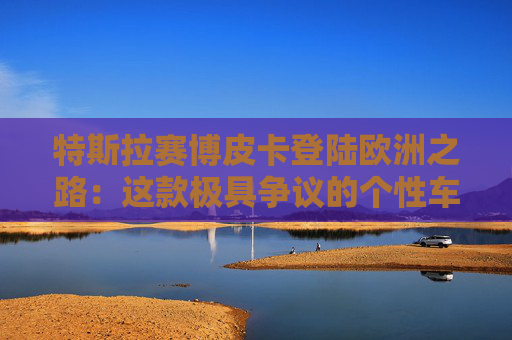 特斯拉赛博皮卡登陆欧洲之路：这款极具争议的个性车型，如何艰难叩开欧洲市场大门