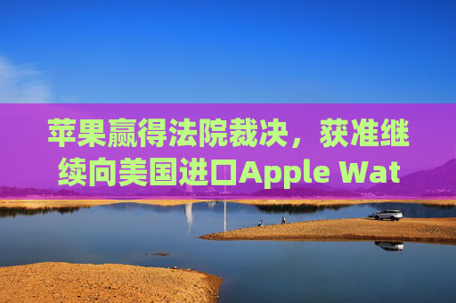 苹果赢得法院裁决，获准继续向美国进口Apple Watch
