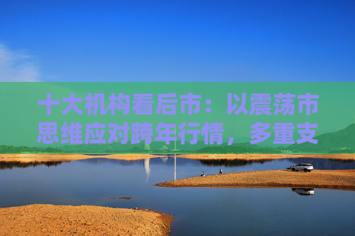 十大机构看后市：以震荡市思维应对跨年行情，多重支撑护航，春季行情行稳致远