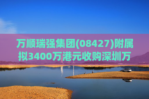 万顺瑞强集团(08427)附属拟3400万港元收购深圳万顺叫车云信息技术1%注册股本