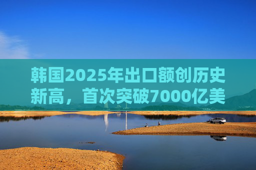 韩国2025年出口额创历史新高，首次突破7000亿美元