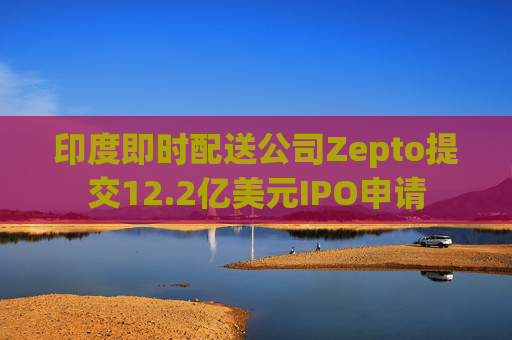 印度即时配送公司Zepto提交12.2亿美元IPO申请