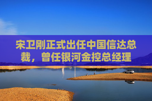 宋卫刚正式出任中国信达总裁，曾任银河金控总经理