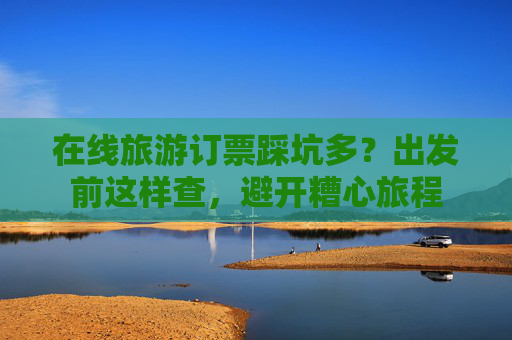 在线旅游订票踩坑多？出发前这样查，避开糟心旅程