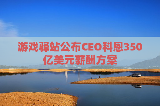 游戏驿站公布CEO科恩350亿美元薪酬方案