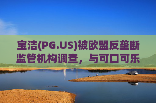 宝洁(PG.US)被欧盟反垄断监管机构调查，与可口可乐(KO.US)同时遭到突击检查