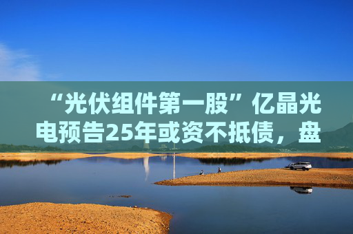 “光伏组件第一股”亿晶光电预告25年或资不抵债，盘中大跌超8%