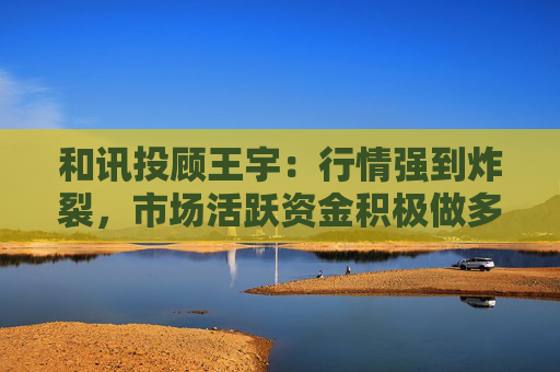 和讯投顾王宇:行情强到炸裂,市场活跃资金积极做多