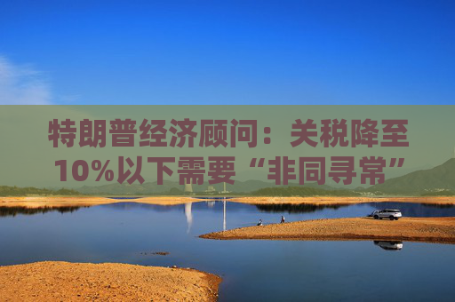 特朗普经济顾问：关税降至10%以下需要“非同寻常”的协议