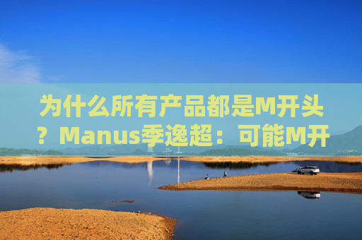 为什么所有产品都是M开头？Manus季逸超：可能M开头的产品运气都不会太差