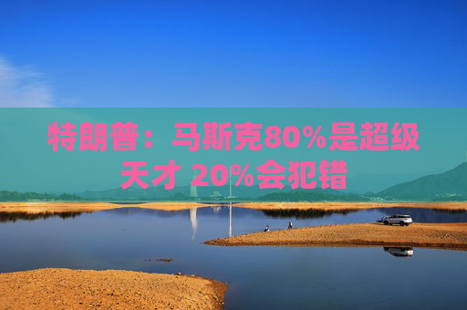 特朗普：马斯克80%是超级天才 20%会犯错